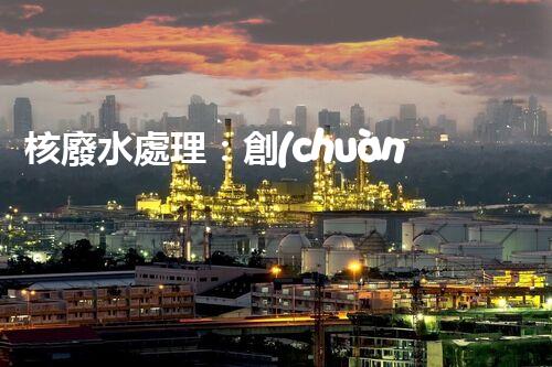 核廢水處理：創(chuàng)新方法揭秘，解決環(huán)境難題！